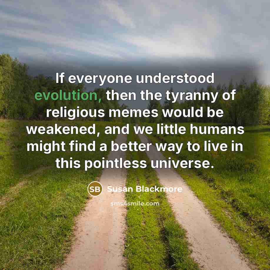 “If everyone understood evolution, then the tyranny of religious memes would be weakened, and we little humans might find a better way to live in this pointless universe.” quote by Susan Blackmore