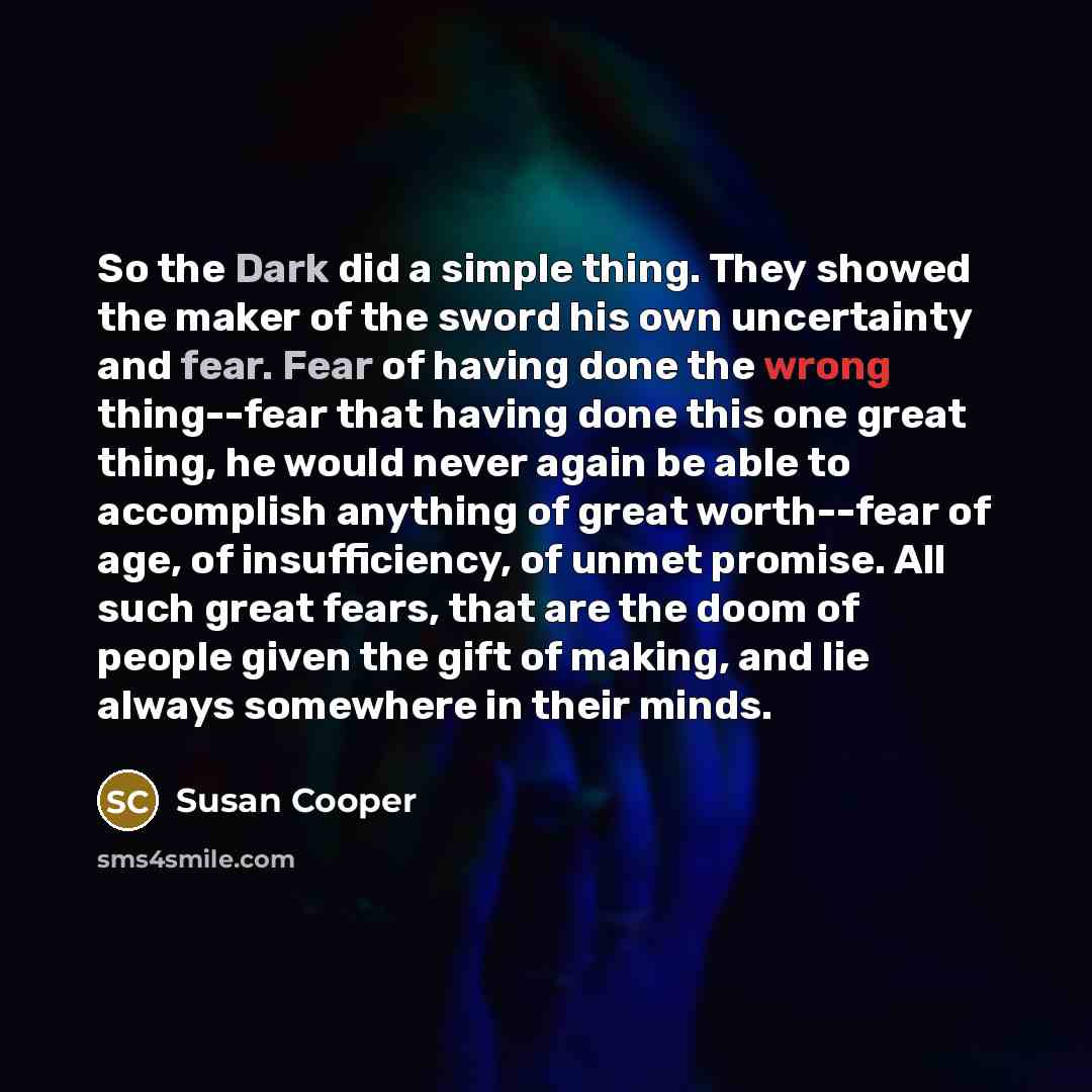 “So the Dark did a simple thing. They showed the maker of the sword his own uncertainty and fear. Fear of having done the wrong thing--fear that having done this one great thing, he would never again be able to accomplish anything of great worth--fear of age, of insufficiency, of unmet promise. All…” quote by Susan Cooper