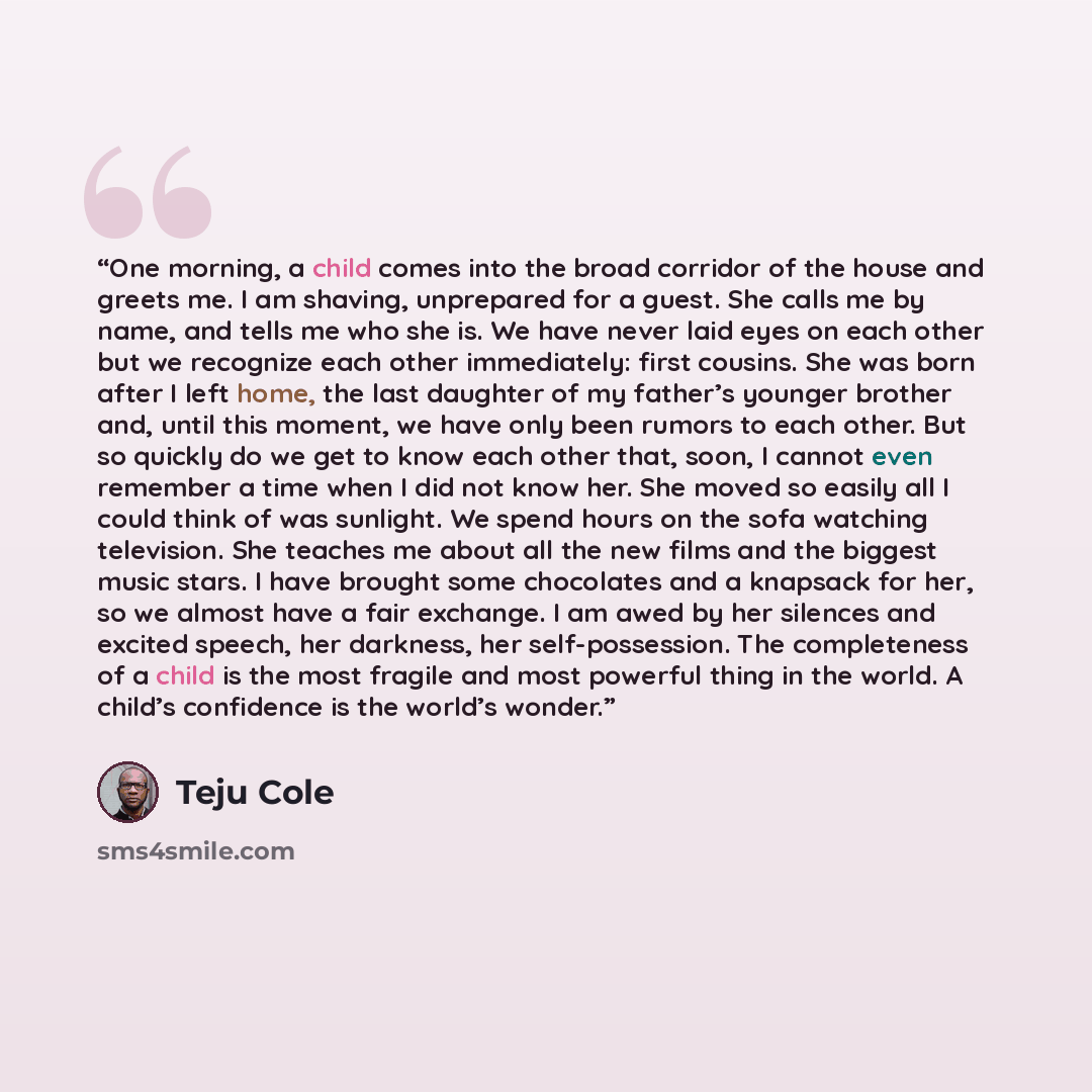 “One morning, a child comes into the broad corridor of the house and greets me. I am shaving, unprepared for a guest. She calls me by name, and tells me who she is. We have never laid eyes on each other but we recognize each other immediately: first cousins. She was born after I left home, the last…” quote by Teju Cole