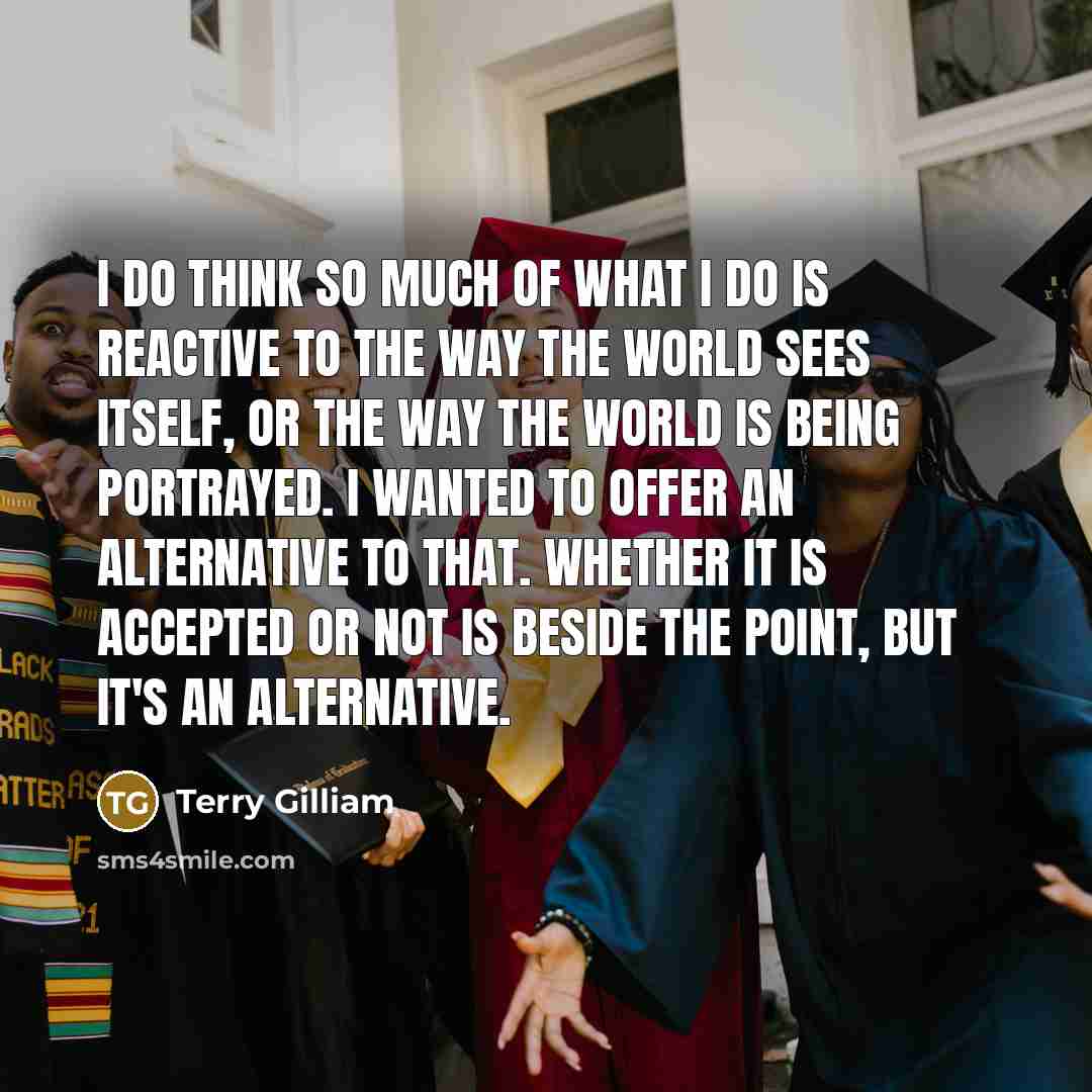 “I do think so much of what I do is reactive to the way the world sees itself, or the way the world is being portrayed. I wanted to offer an alternative to that. Whether it is accepted or not is beside the point, but it's an alternative.” quote by Terry Gilliam