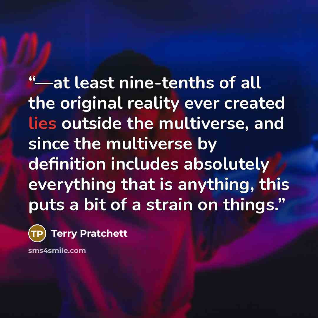 “—at least nine-tenths of all the original reality ever created lies outside the multiverse, and since the multiverse by definition includes absolutely everything that is anything, this puts a bit of a strain on things.” quote by Terry Pratchett