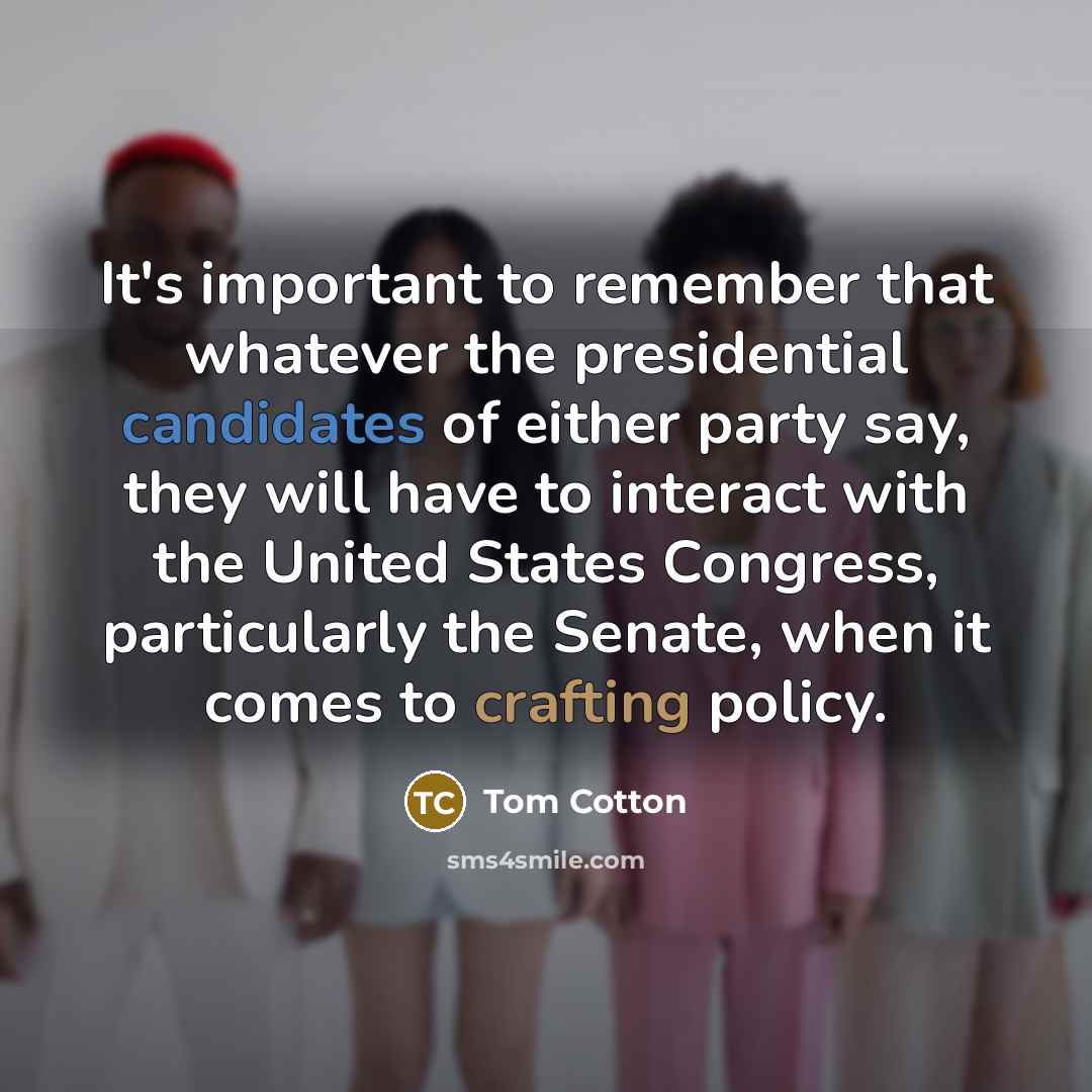 “It's important to remember that whatever the presidential candidates of either party say, they will have to interact with the United States Congress, particularly the Senate, when it comes to crafting policy.” quote by Tom Cotton