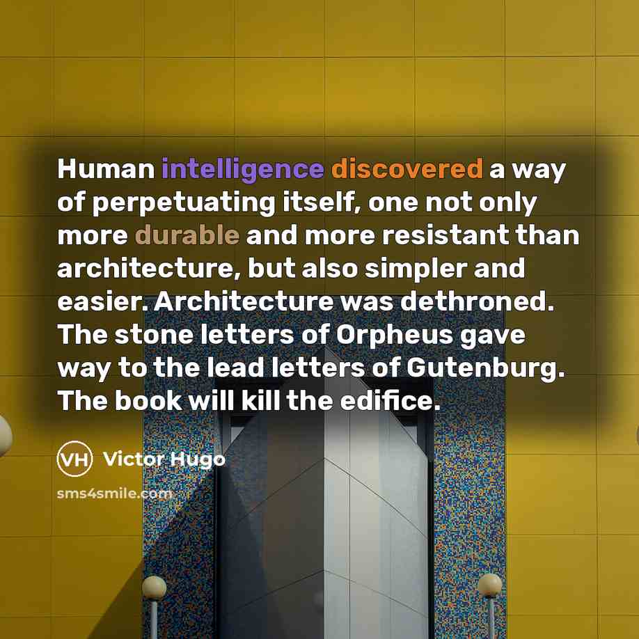 “Human intelligence discovered a way of perpetuating itself, one not only more durable and more resistant than architecture, but also simpler and easier. Architecture was dethroned. The stone letters of Orpheus gave way to the lead letters of Gutenburg. The book will kill the edifice.” quote by Victor Hugo