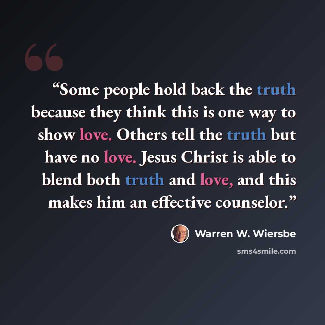 “Some people hold back the truth because they think this is one way to show love. Others tell the truth but have no love. Jesus Christ is able to blend both truth and love, and this makes him an effective counselor.” quote by Warren W. Wiersbe