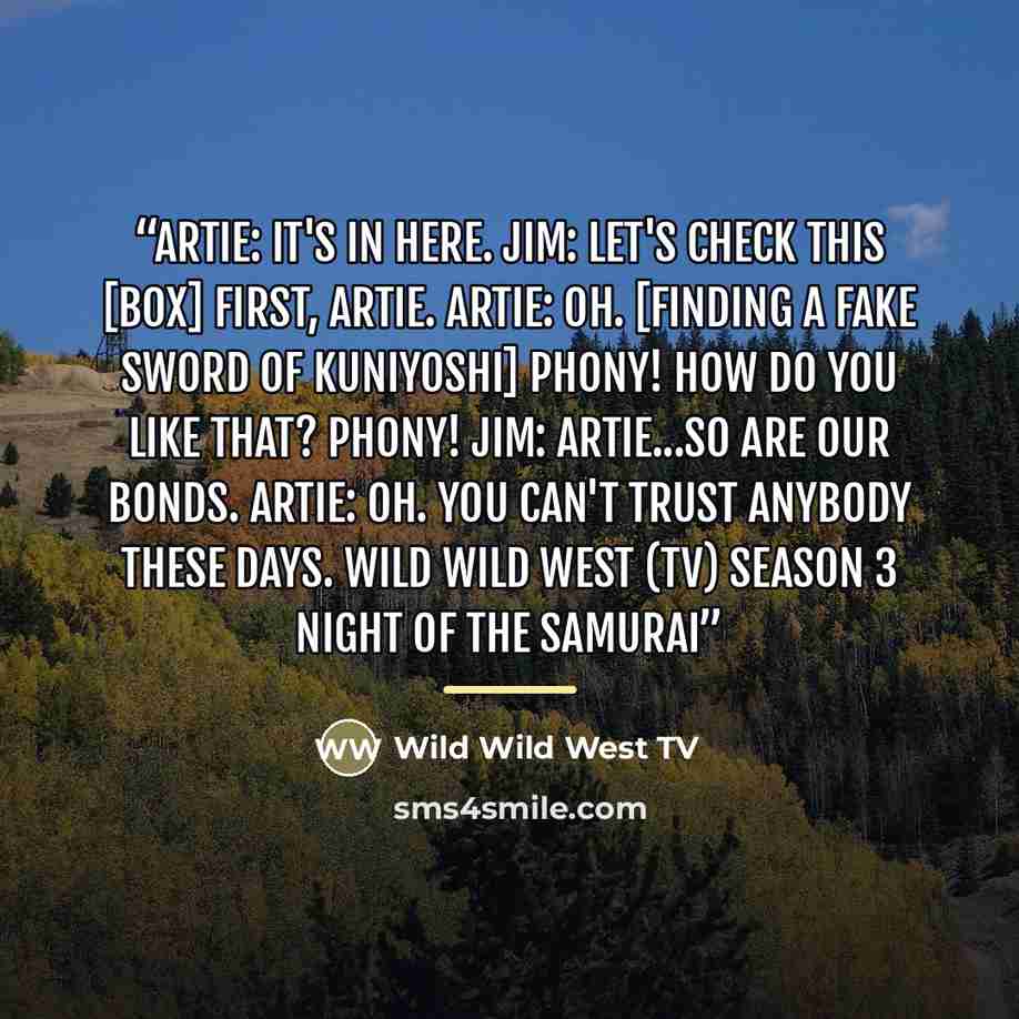 “Artie: It's in here. Jim: Let's check this [box] first, Artie. Artie: Oh. [Finding a fake Sword of Kuniyoshi] Phony! How do you like that? Phony! Jim: Artie...so are our bonds. Artie: Oh. You can't trust anybody these days. Wild Wild West (TV) Season 3 Night of the Samurai” quote by Wild Wild West TV