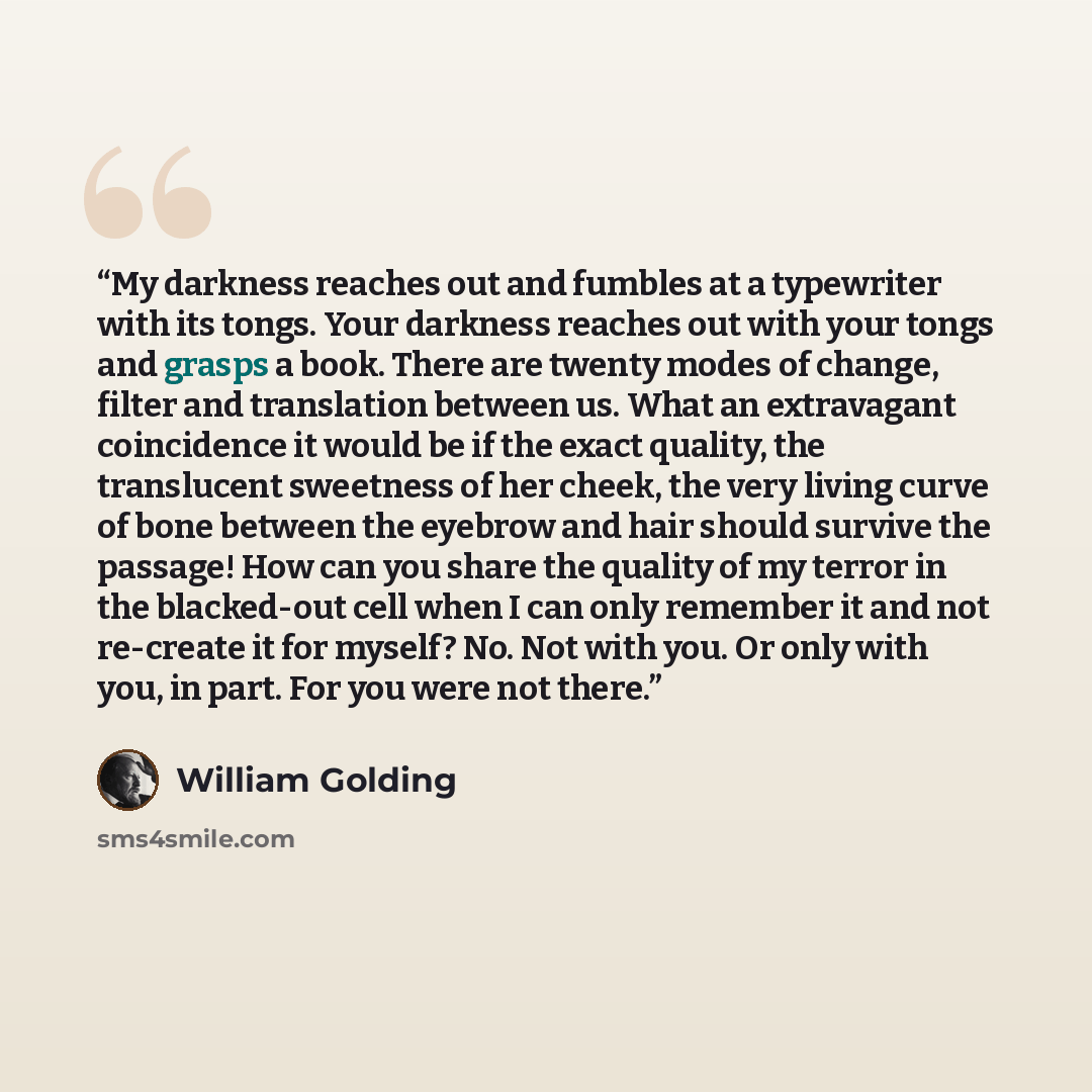 “My darkness reaches out and fumbles at a typewriter with its tongs. Your darkness reaches out with your tongs and grasps a book. There are twenty modes of change, filter and translation between us. What an extravagant coincidence it would be if the exact quality, the translucent sweetness of her…” quote by William Golding