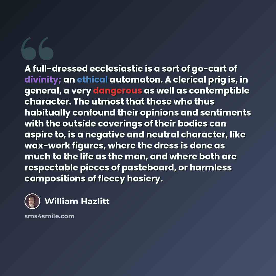 “A full-dressed ecclesiastic is a sort of go-cart of divinity; an ethical automaton. A clerical prig is, in general, a very dangerous as well as contemptible character. The utmost that those who thus habitually confound their opinions and sentiments with the outside coverings of their bodies can…” quote by William Hazlitt