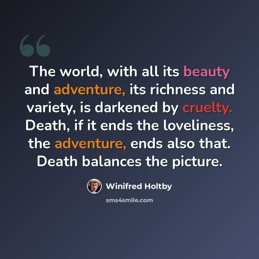 “The world, with all its beauty and adventure, its richness and variety, is darkened by cruelty. Death, if it ends the loveliness, the adventure, ends also that. Death balances the picture.” quote by Winifred Holtby