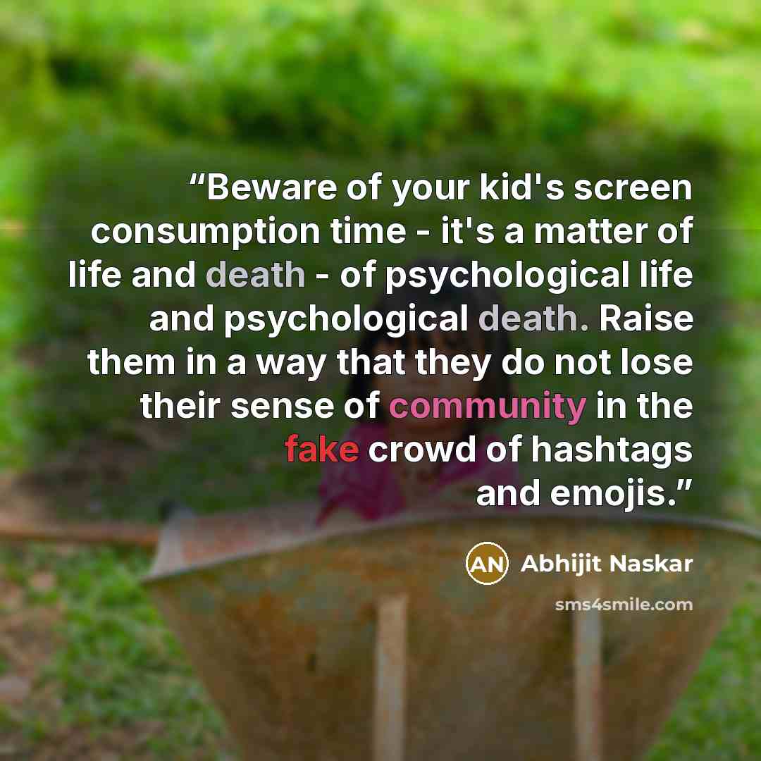 “Beware of your kid's screen consumption time - it's a matter of life and death - of psychological life and psychological death. Raise them in a way that they do not lose their sense of community in the fake crowd of hashtags and emojis.” quote by Abhijit Naskar