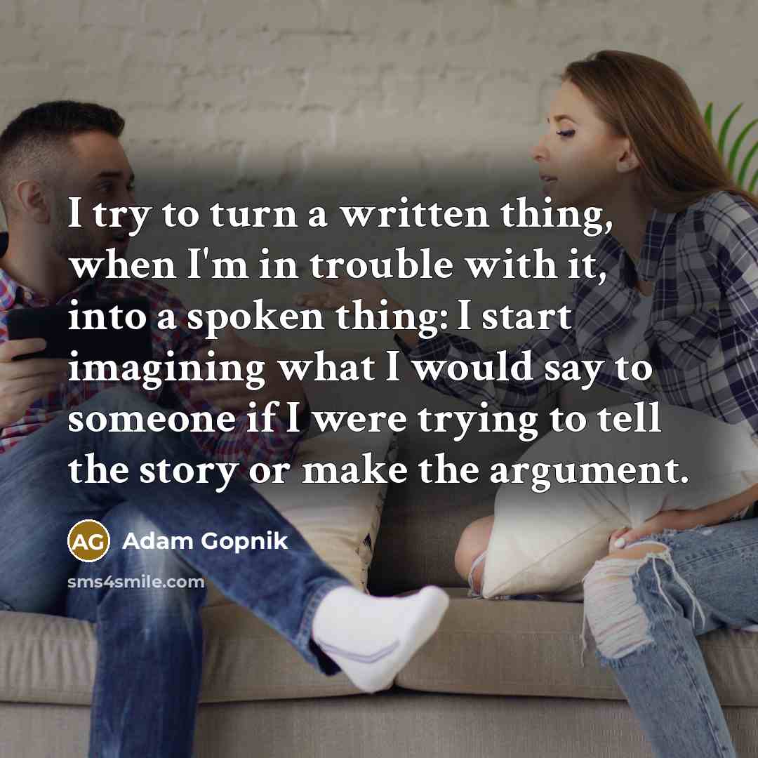 “I try to turn a written thing, when I'm in trouble with it, into a spoken thing: I start imagining what I would say to someone if I were trying to tell the story or make the argument.” quote by Adam Gopnik