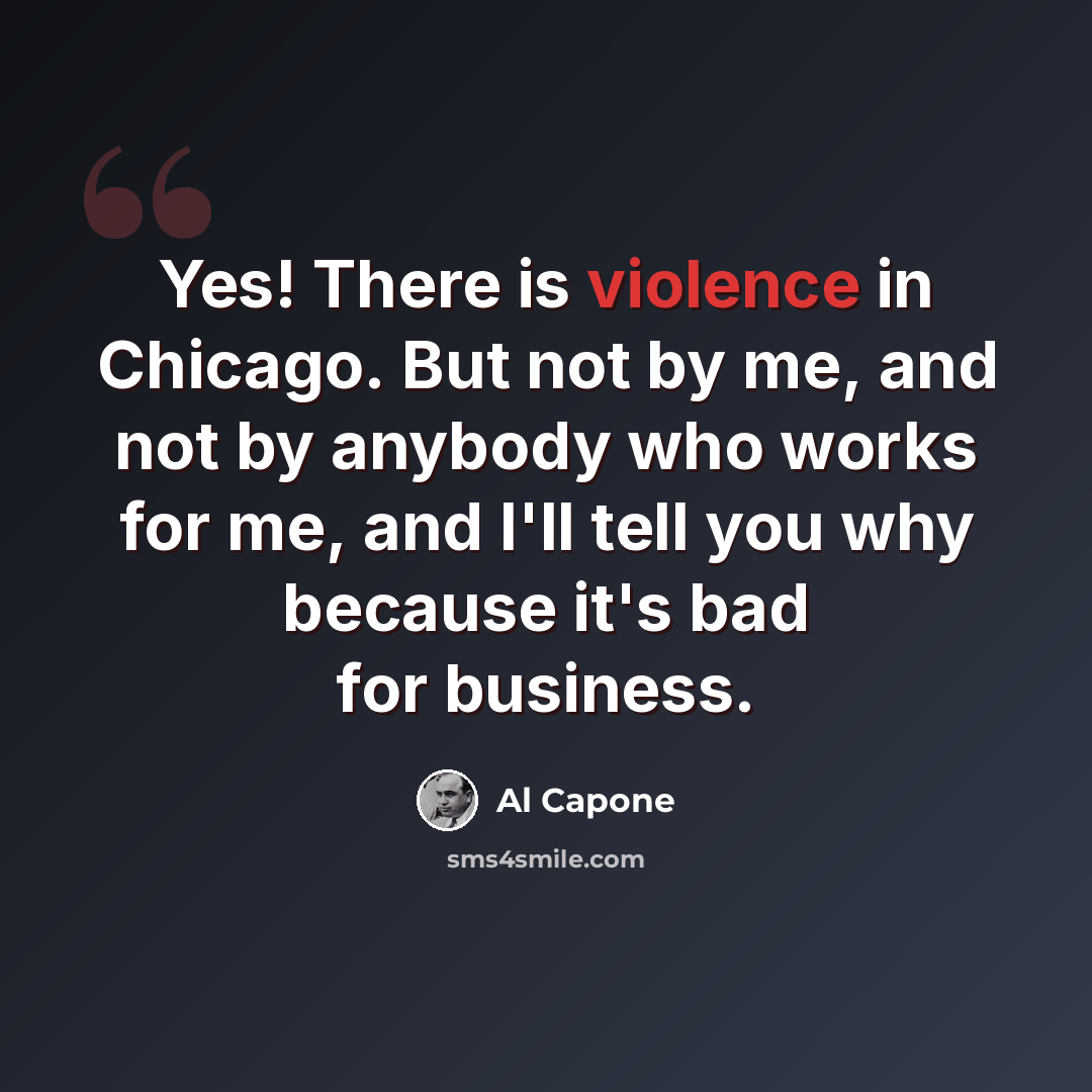 “Yes! There is violence in Chicago. But not by me, and not by anybody who works for me, and I'll tell you why because it's bad for business.” quote by Al Capone