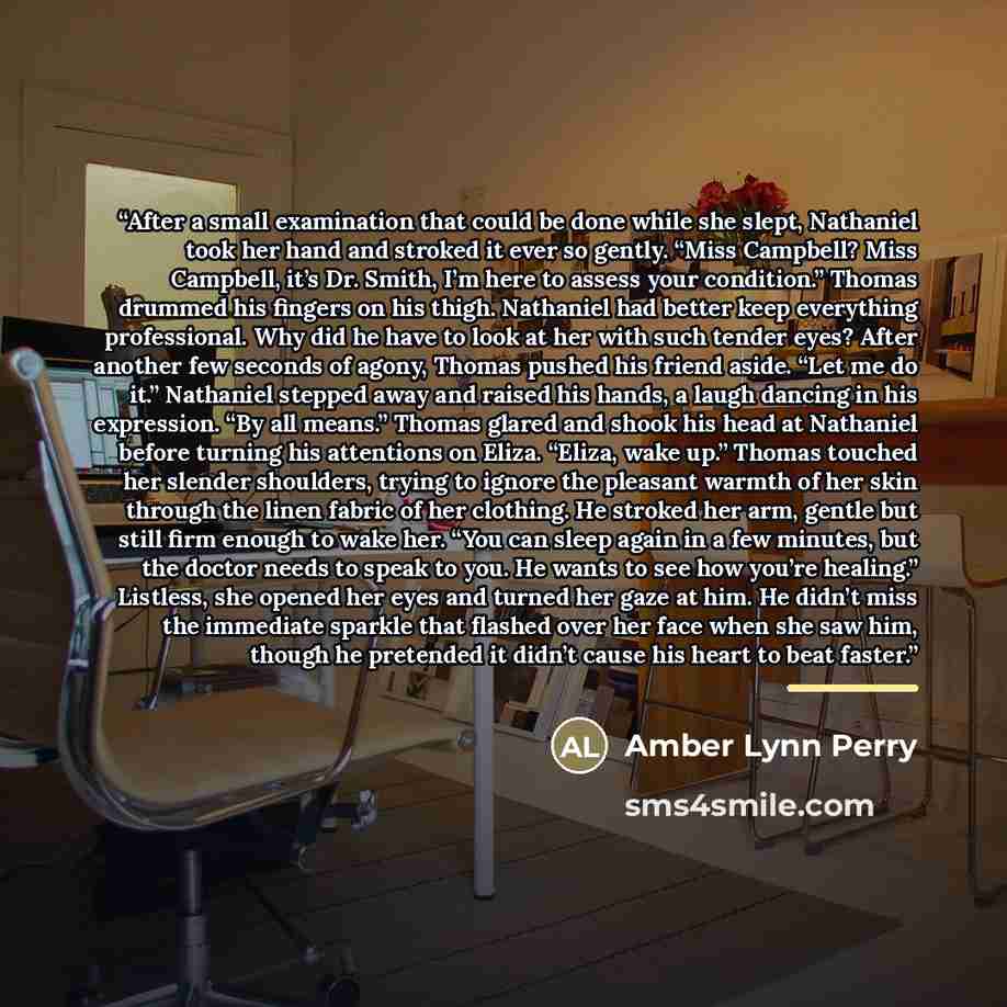 “After a small examination that could be done while she slept, Nathaniel took her hand and stroked it ever so gently. “Miss Campbell? Miss Campbell, it’s Dr. Smith, I’m here to assess your condition.” Thomas drummed his fingers on his thigh. Nathaniel had better keep everything professional. Why…” quote by Amber Lynn Perry