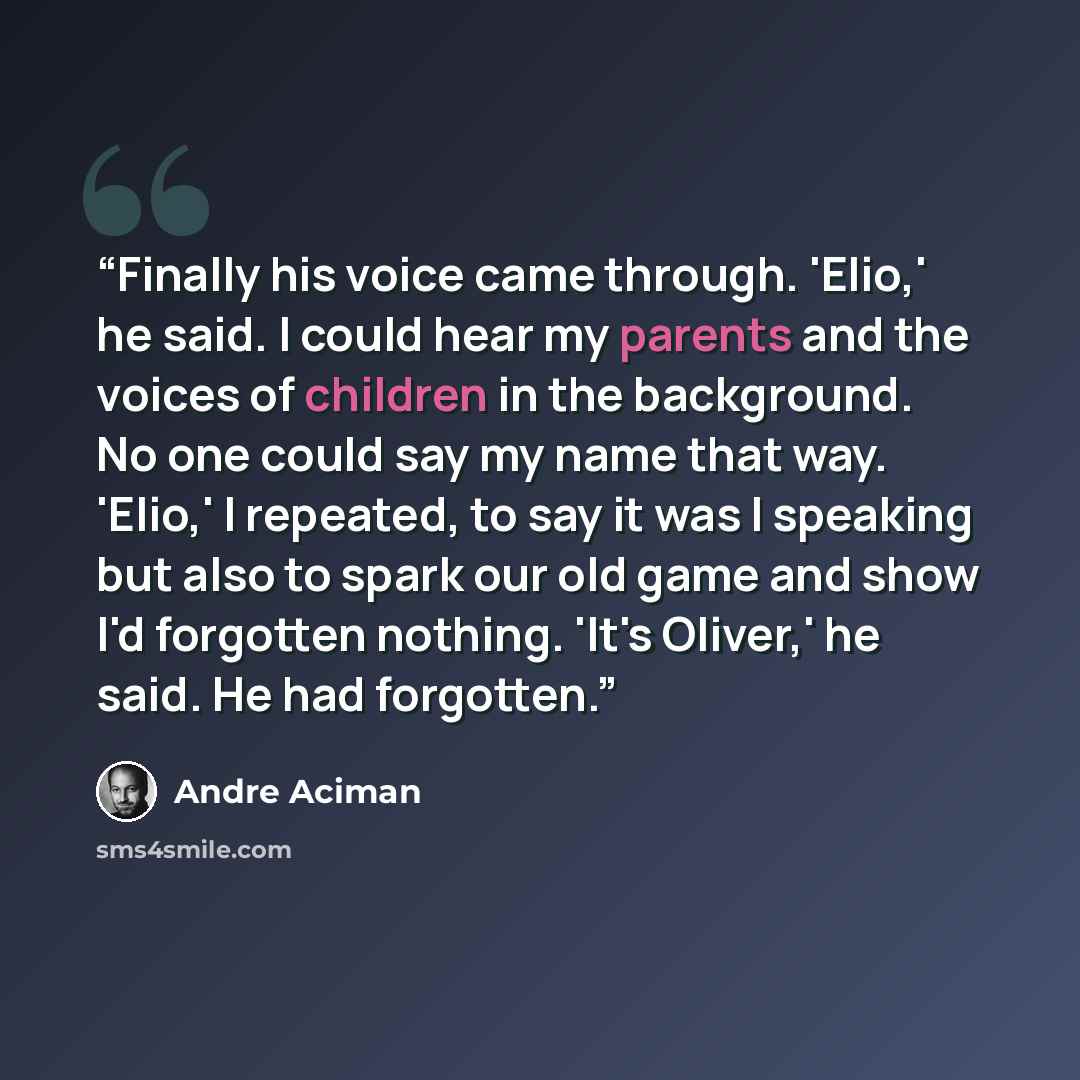 “Finally his voice came through. 'Elio,' he said. I could hear my parents and the voices of children in the background. No one could say my name that way. 'Elio,' I repeated, to say it was I speaking but also to spark our old game and show I'd forgotten nothing. 'It's Oliver,' he said. He had…” quote by André Aciman