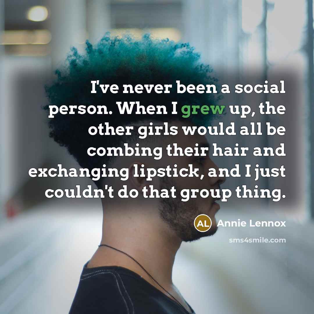 “I've never been a social person. When I grew up, the other girls would all be combing their hair and exchanging lipstick, and I just couldn't do that group thing.” quote by Annie Lennox
