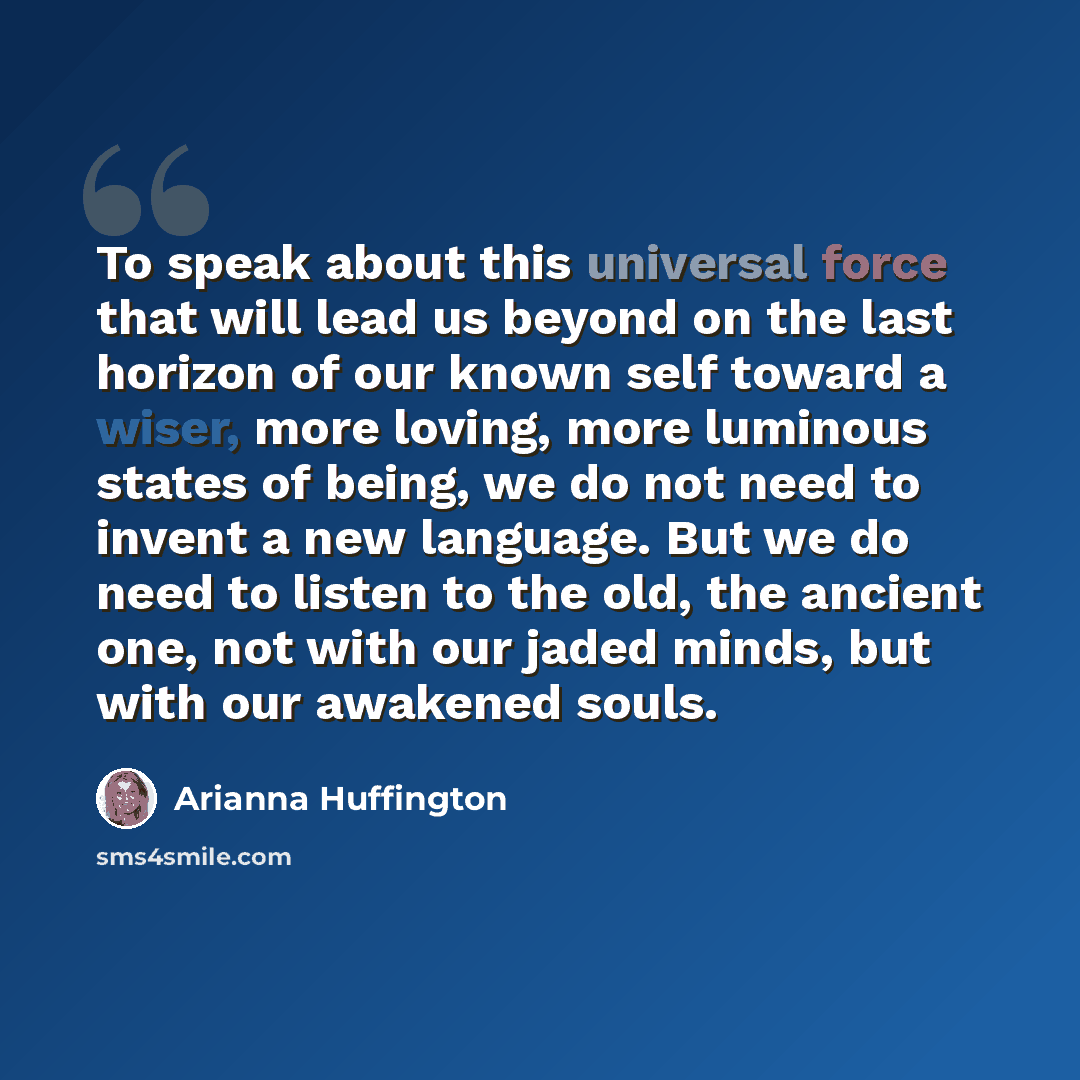 “To speak about this universal force that will lead us beyond on the last horizon of our known self toward a wiser, more loving, more luminous states of being, we do not need to invent a new language. But we do need to listen to the old, the ancient one, not with our jaded minds, but with our…” quote by Arianna Huffington