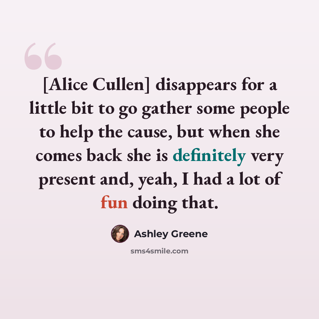 “[Alice Cullen] disappears for a little bit to go gather some people to help the cause, but when she comes back she is definitely very present and, yeah, I had a lot of fun doing that.” quote by Ashley Greene