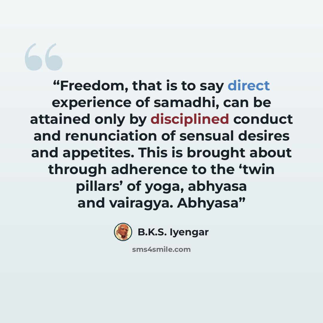 “Freedom, that is to say direct experience of samadhi, can be attained only by disciplined conduct and renunciation of sensual desires and appetites. This is brought about through adherence to the ‘twin pillars’ of yoga, abhyasa and vairagya. Abhyasa” quote by B.K.S. Iyengar