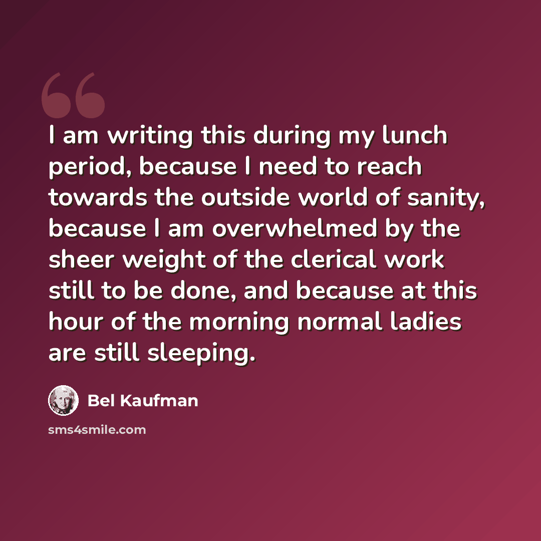 “I am writing this during my lunch period, because I need to reach towards the outside world of sanity, because I am overwhelmed by the sheer weight of the clerical work still to be done, and because at this hour of the morning normal ladies are still sleeping.” quote by Bel Kaufman