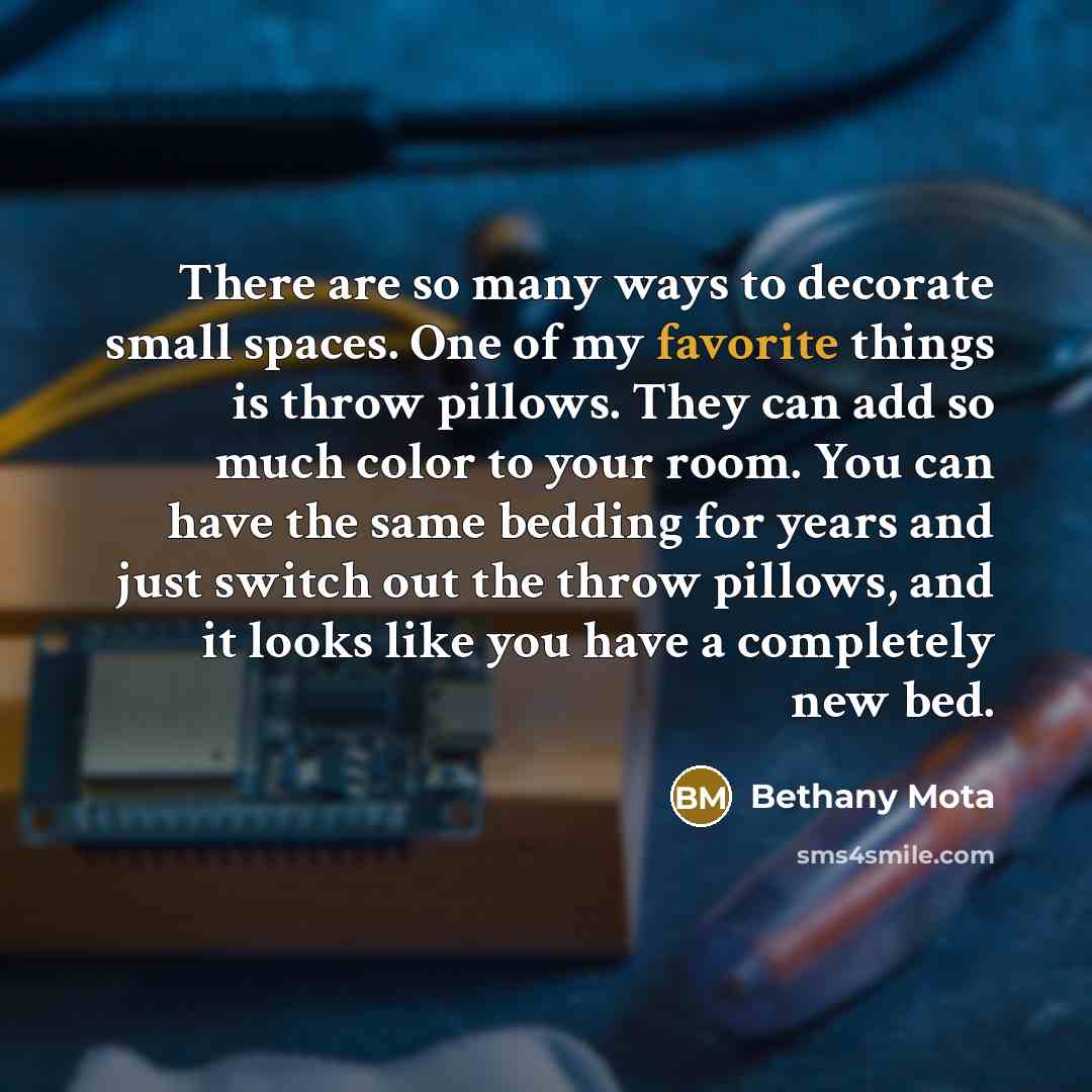 “There are so many ways to decorate small spaces. One of my favorite things is throw pillows. They can add so much color to your room. You can have the same bedding for years and just switch out the throw pillows, and it looks like you have a completely new bed.” quote by Bethany Mota