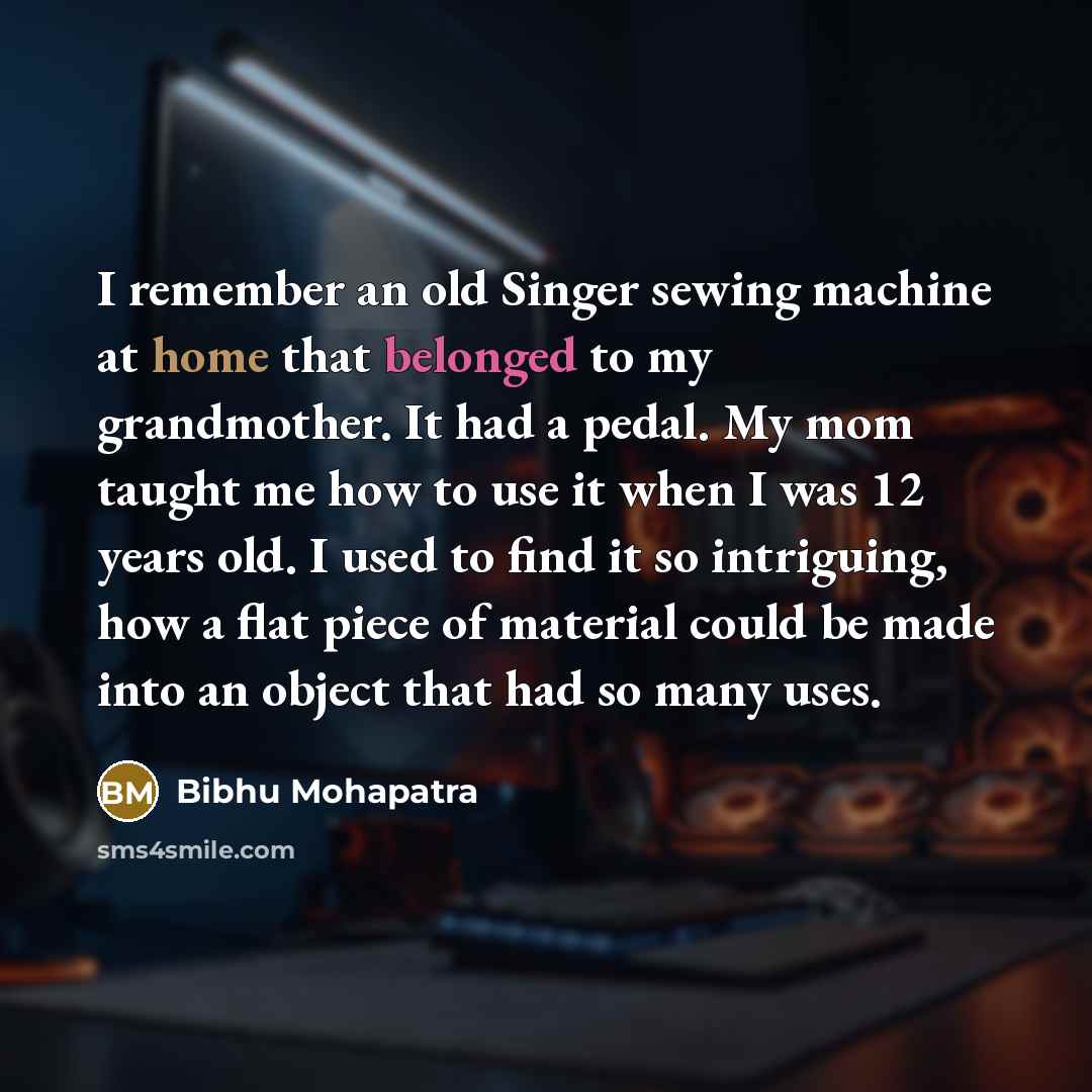 “I remember an old Singer sewing machine at home that belonged to my grandmother. It had a pedal. My mom taught me how to use it when I was 12 years old. I used to find it so intriguing, how a flat piece of material could be made into an object that had so many uses.” quote by Bibhu Mohapatra