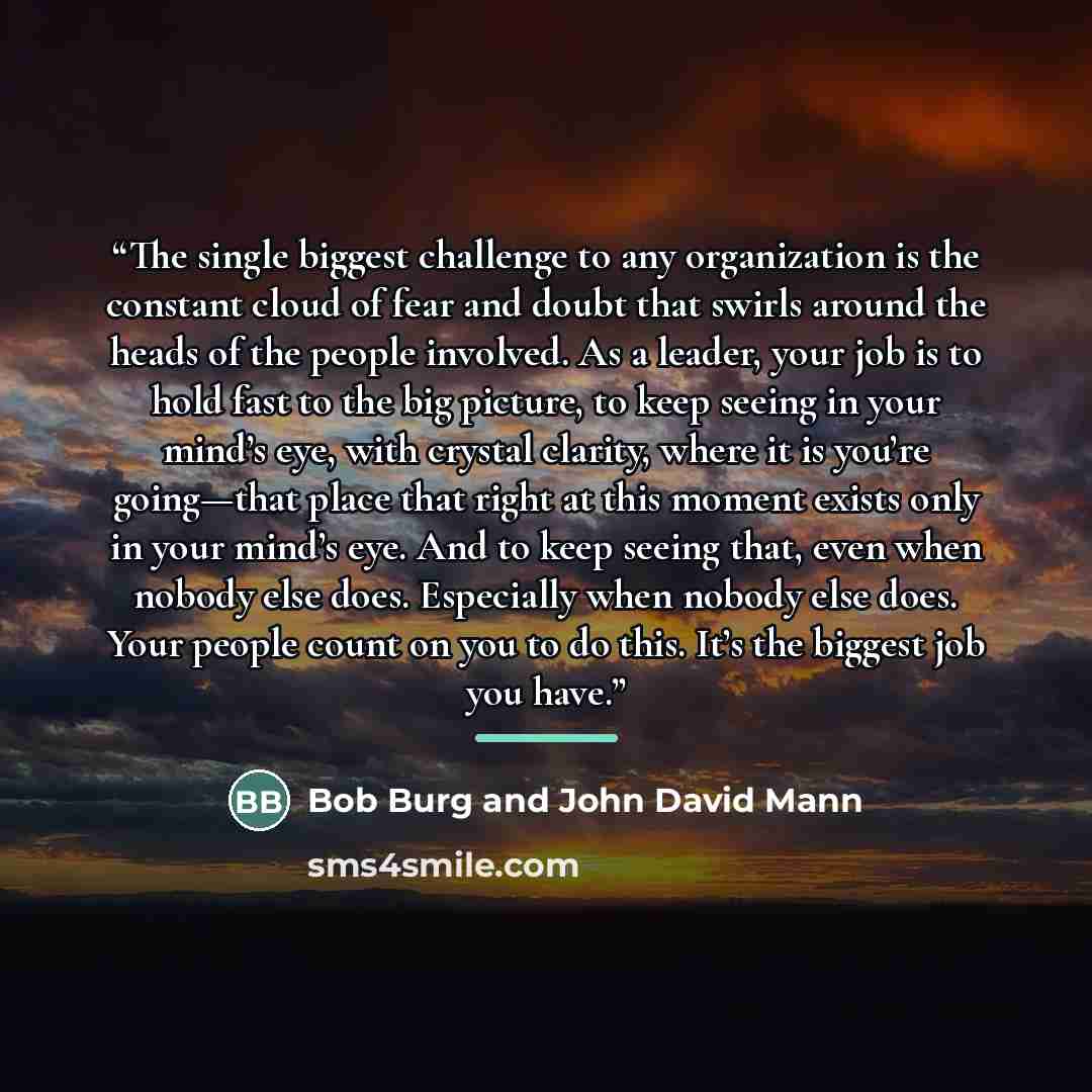 “The single biggest challenge to any organization is the constant cloud of fear and doubt that swirls around the heads of the people involved. As a leader, your job is to hold fast to the big picture, to keep seeing in your mind’s eye, with crystal clarity, where it is you’re going—that place that…” quote by Bob Burg and John David Mann