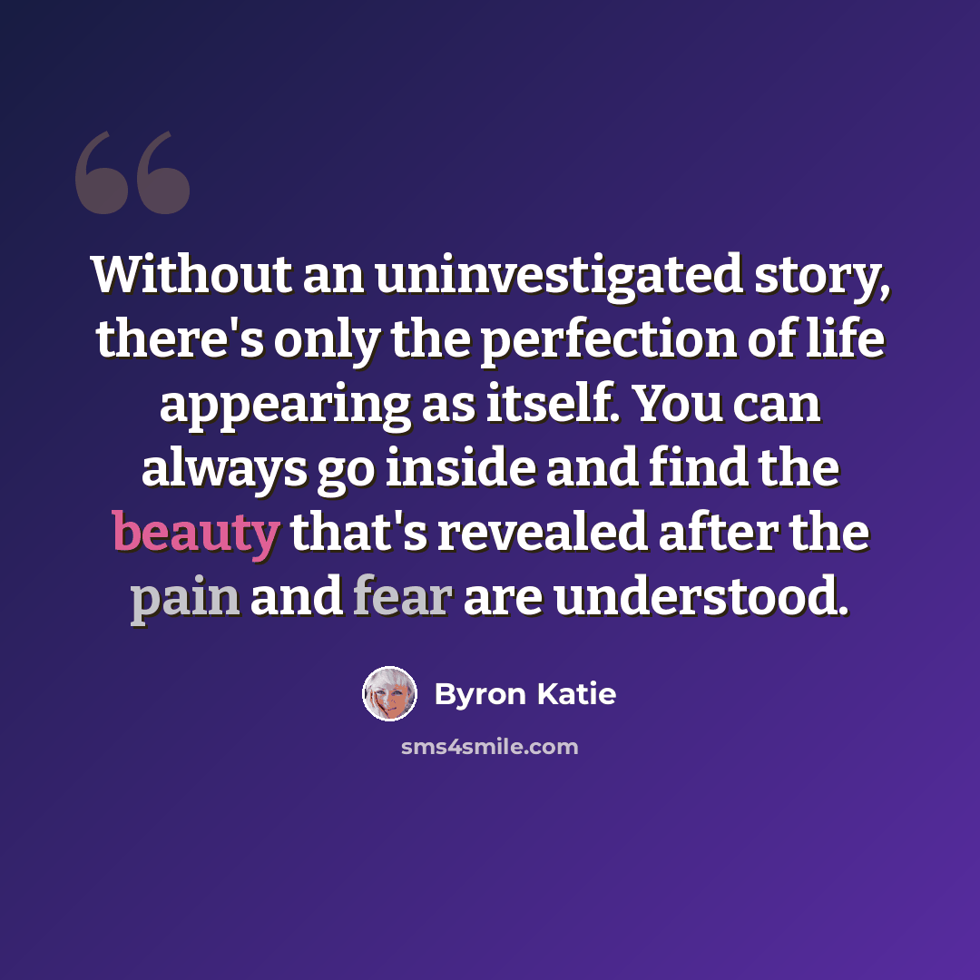 “Without an uninvestigated story, there's only the perfection of life appearing as itself. You can always go inside and find the beauty that's revealed after the pain and fear are understood.” quote by Byron Katie