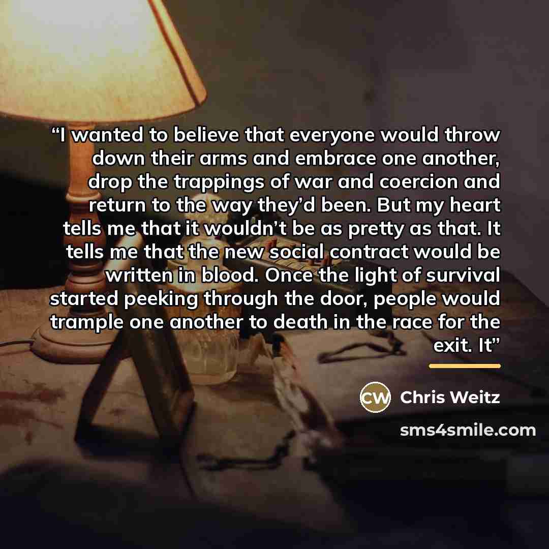 “I wanted to believe that everyone would throw down their arms and embrace one another, drop the trappings of war and coercion and return to the way they’d been. But my heart tells me that it wouldn’t be as pretty as that. It tells me that the new social contract would be written in blood. Once the…” quote by Chris Weitz