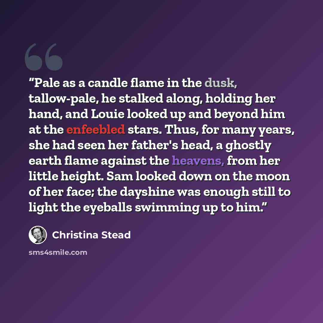 “Pale as a candle flame in the dusk, tallow-pale, he stalked along, holding her hand, and Louie looked up and beyond him at the enfeebled stars. Thus, for many years, she had seen her father's head, a ghostly earth flame against the heavens, from her little height. Sam looked down on the moon of…” quote by Christina Stead