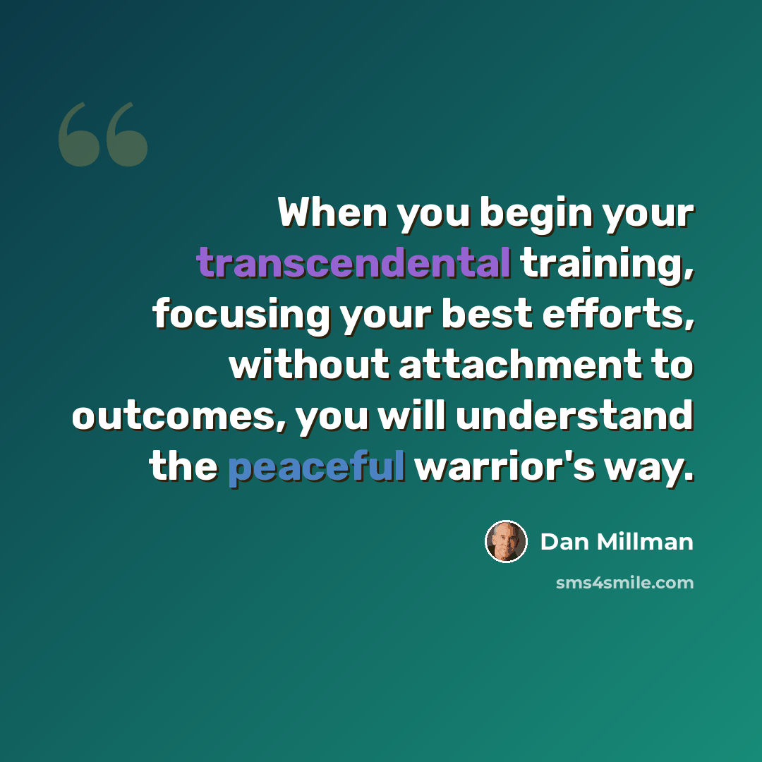 “When you begin your transcendental training, focusing your best efforts, without attachment to outcomes, you will understand the peaceful warrior's way.” quote by Dan Millman
