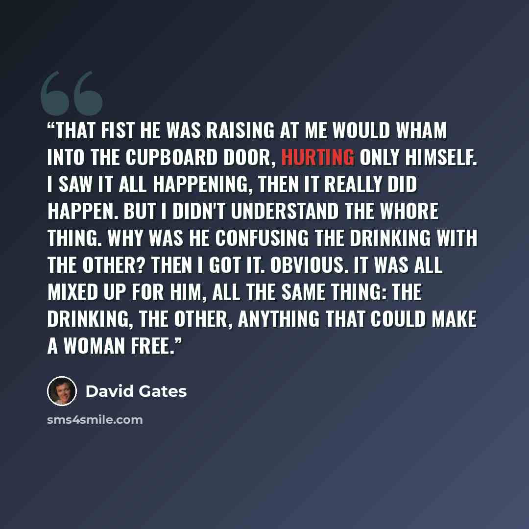 “That fist he was raising at me would wham into the cupboard door, hurting only himself. I saw it all happening, then it really did happen. But I didn't understand the whore thing. Why was he confusing the drinking with the other? Then I got it. Obvious. It was all mixed up for him, all the same…” quote by David Gates