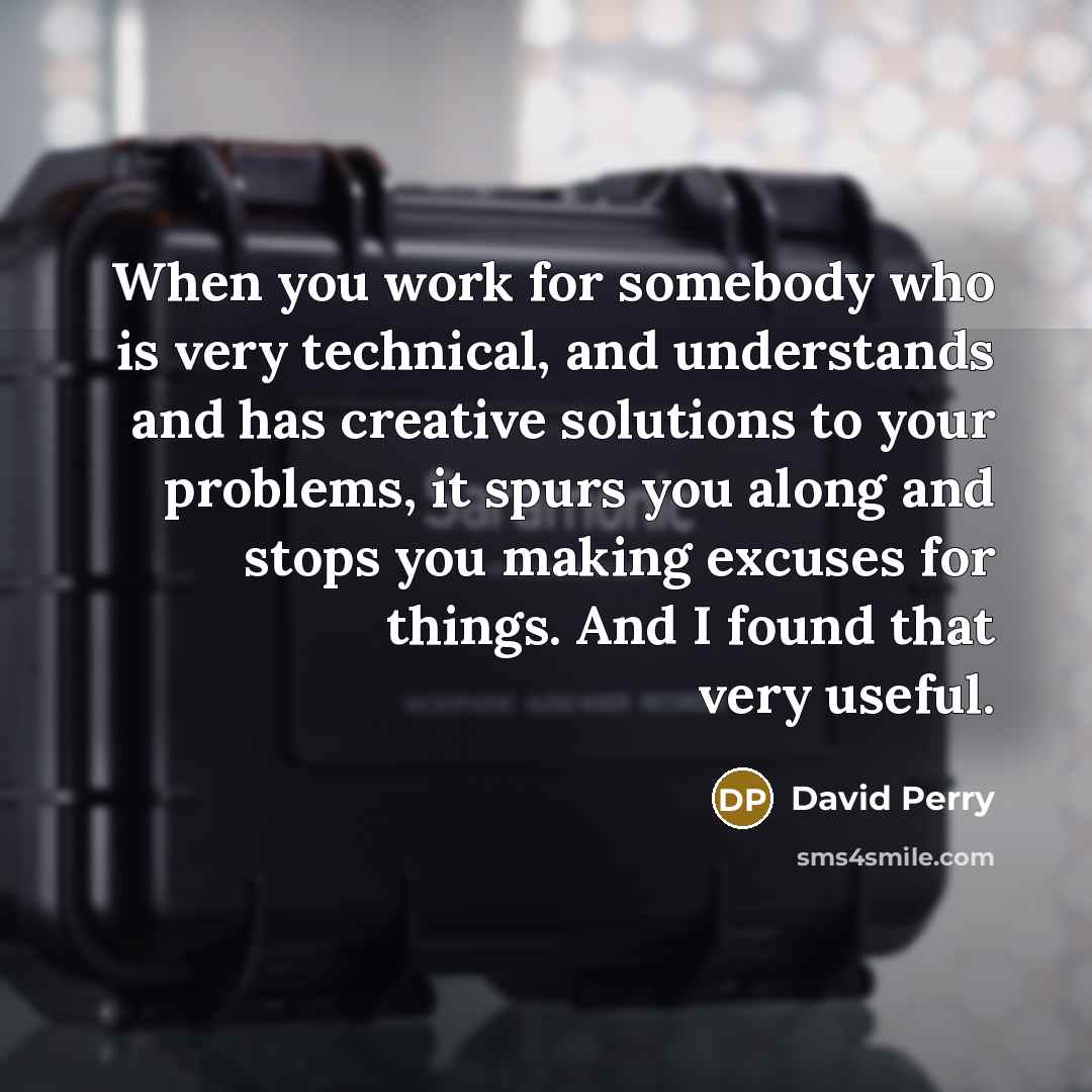 “When you work for somebody who is very technical, and understands and has creative solutions to your problems, it spurs you along and stops you making excuses for things. And I found that very useful.” quote by David Perry