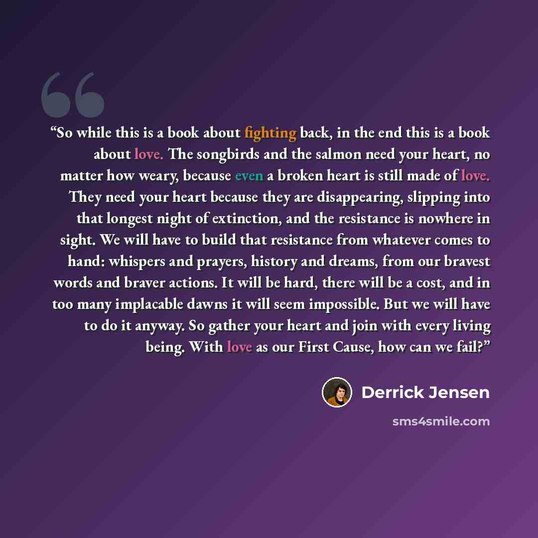 “So while this is a book about fighting back, in the end this is a book about love. The songbirds and the salmon need your heart, no matter how weary, because even a broken heart is still made of love. They need your heart because they are disappearing, slipping into that longest night of…” quote by Derrick Jensen