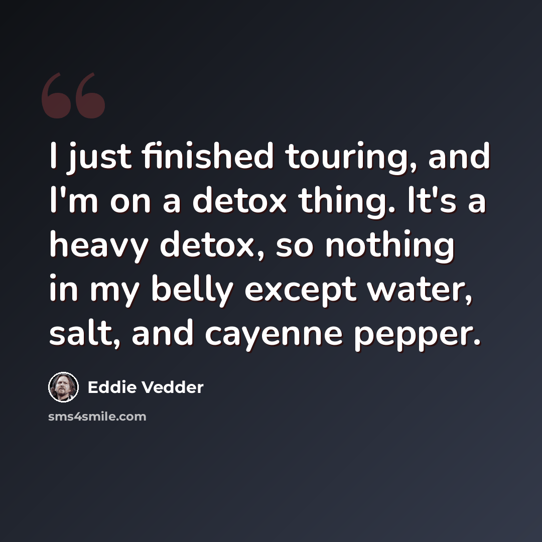 “I just finished touring, and I'm on a detox thing. It's a heavy detox, so nothing in my belly except water, salt, and cayenne pepper.” quote by Eddie Vedder