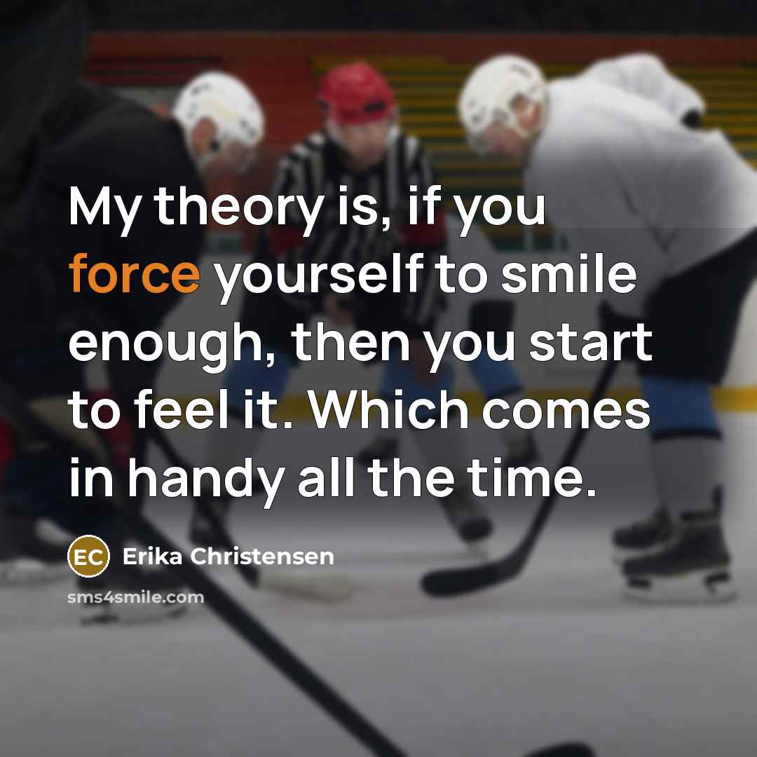 “My theory is, if you force yourself to smile enough, then you start to feel it. Which comes in handy all the time.” quote by Erika Christensen