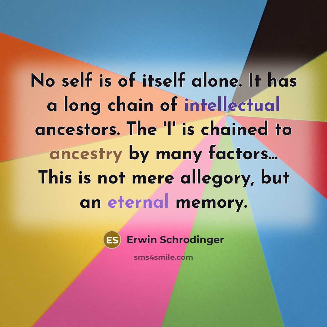 “No self is of itself alone. It has a long chain of intellectual ancestors. The 'I' is chained to ancestry by many factors... This is not mere allegory, but an eternal memory.” quote by Erwin Schrodinger