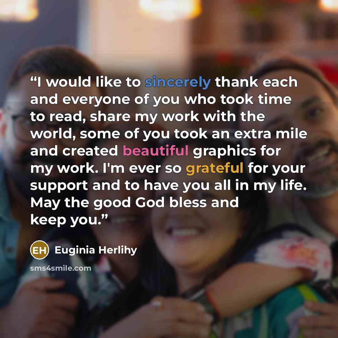 “I would like to sincerely thank each and everyone of you who took time to read, share my work with the world, some of you took an extra mile and created beautiful graphics for my work. I'm ever so grateful for your support and to have you all in my life. May the good God bless and keep you.” quote by Euginia Herlihy
