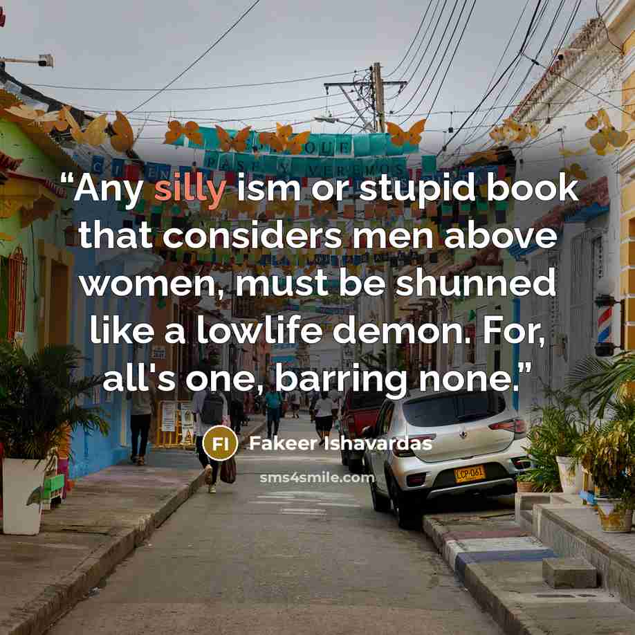 “Any silly ism or stupid book that considers men above women, must be shunned like a lowlife demon. For, all's one, barring none.” quote by Fakeer Ishavardas