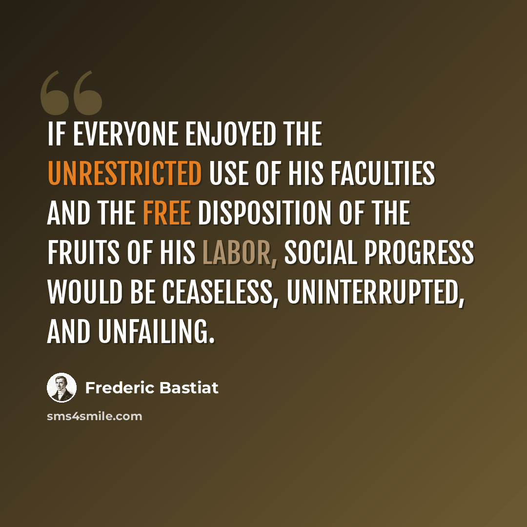 “If everyone enjoyed the unrestricted use of his faculties and the free disposition of the fruits of his labor, social progress would be ceaseless, uninterrupted, and unfailing.” quote by Frederic Bastiat