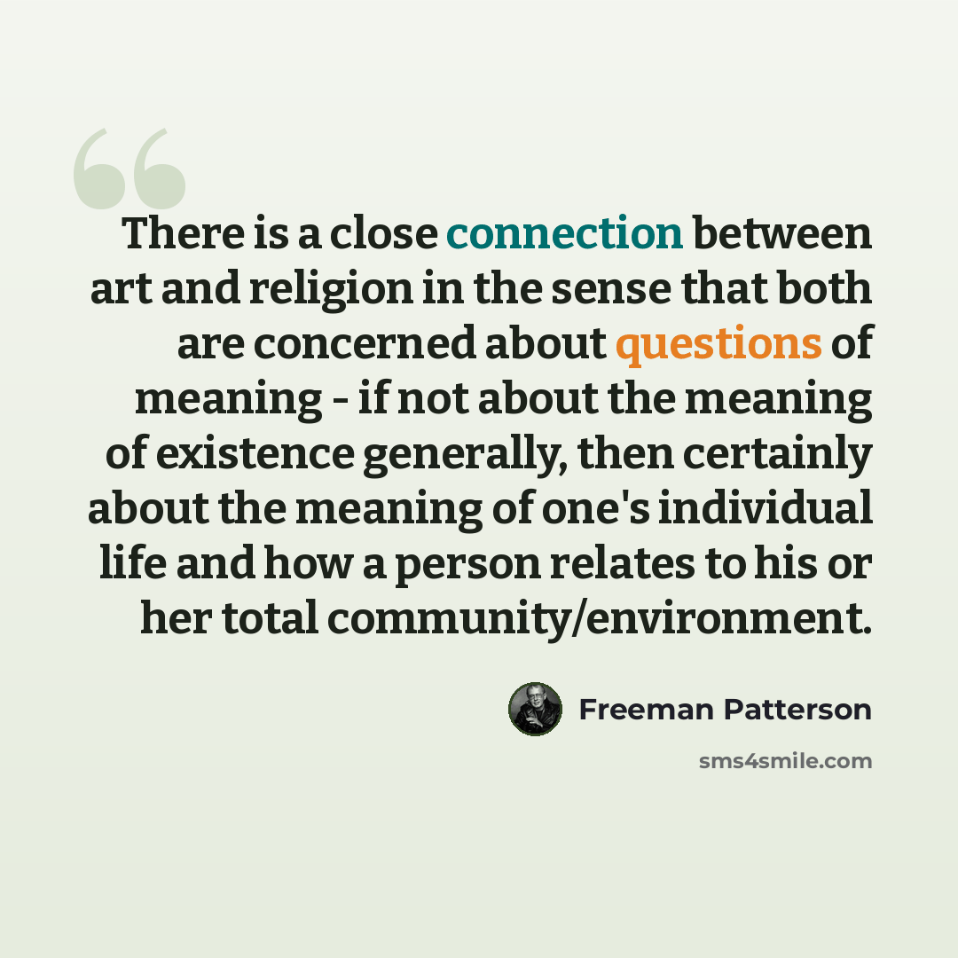 “There is a close connection between art and religion in the sense that both are concerned about questions of meaning - if not about the meaning of existence generally, then certainly about the meaning of one's individual life and how a person relates to his or her total community/environment.” quote by Freeman Patterson