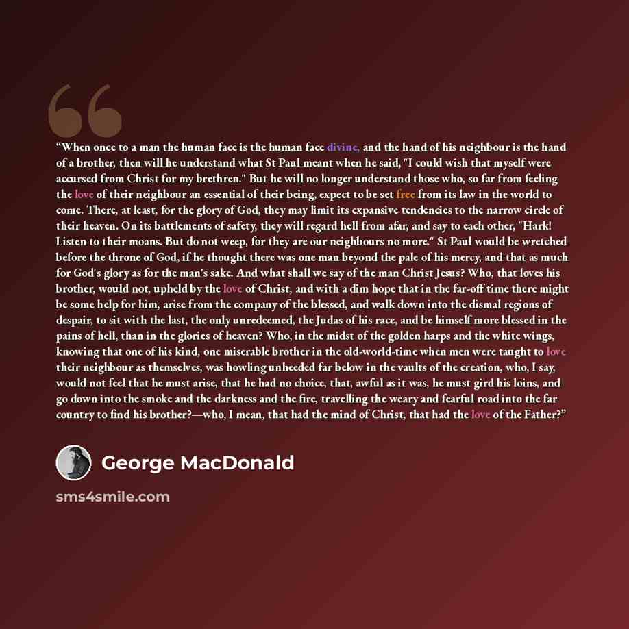 “When once to a man the human face is the human face divine, and the hand of his neighbour is the hand of a brother, then will he understand what St Paul meant when he said, "I could wish that myself were accursed from Christ for my brethren." But he will no longer understand those who, so far from…” quote by George MacDonald