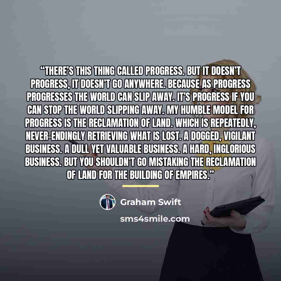 “There’s this thing called progress. But it doesn’t progress, it doesn’t go anywhere. Because as progress progresses the world can slip away. It’s progress if you can stop the world slipping away. My humble model for progress is the reclamation of land. Which is repeatedly, never-endingly…” quote by Graham Swift