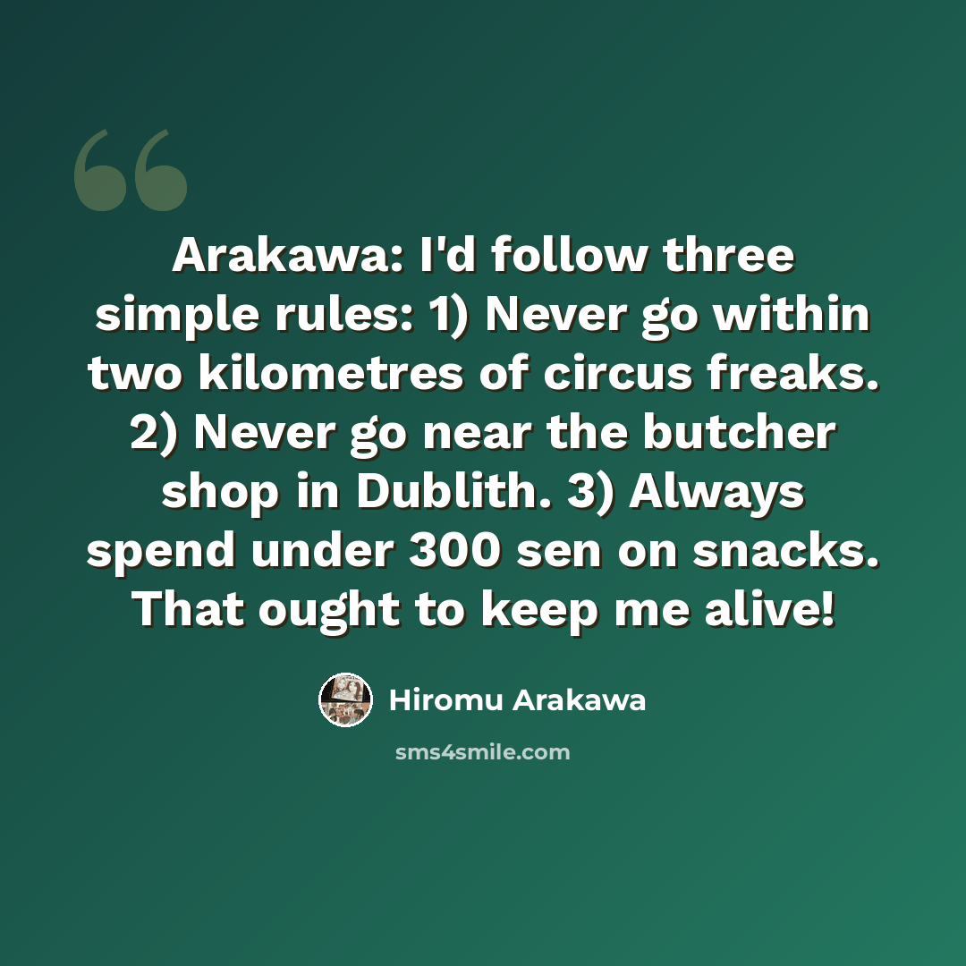 “Arakawa: I'd follow three simple rules: 1) Never go within two kilometres of circus freaks. 2) Never go near the butcher shop in Dublith. 3) Always spend under 300 sen on snacks. That ought to keep me alive!” quote by Hiromu Arakawa