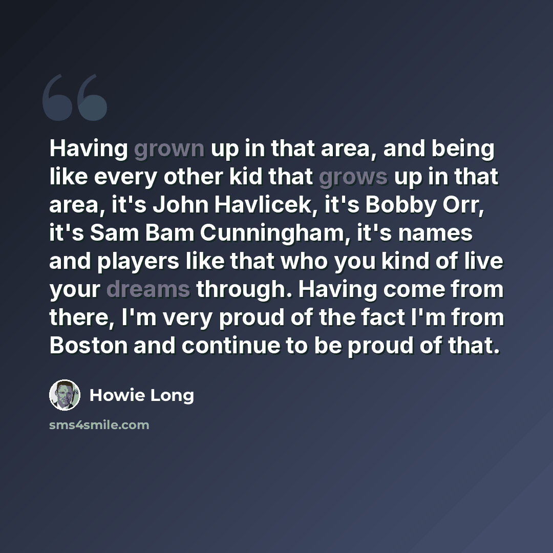 “Having grown up in that area, and being like every other kid that grows up in that area, it's John Havlicek, it's Bobby Orr, it's Sam Bam Cunningham, it's names and players like that who you kind of live your dreams through. Having come from there, I'm very proud of the fact I'm from Boston and…” quote by Howie Long