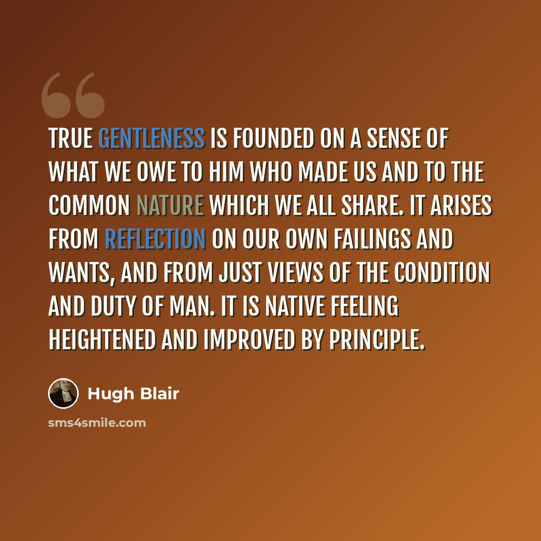 “True gentleness is founded on a sense of what we owe to him who made us and to the common nature which we all share. It arises from reflection on our own failings and wants, and from just views of the condition and duty of man. It is native feeling heightened and improved by principle.” quote by Hugh Blair