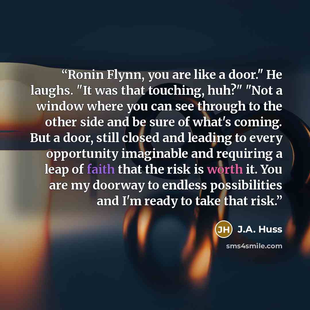 “Ronin Flynn, you are like a door." He laughs. "It was that touching, huh?" "Not a window where you can see through to the other side and be sure of what's coming. But a door, still closed and leading to every opportunity imaginable and requiring a leap of faith that the risk is worth it. You are…” quote by J.A. Huss