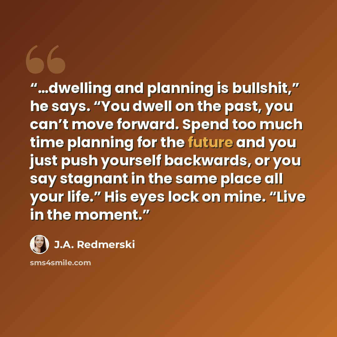 “…dwelling and planning is bullshit,” he says. “You dwell on the past, you can’t move forward. Spend too much time planning for the future and you just push yourself backwards, or you say stagnant in the same place all your life.” His eyes lock on mine. “Live in the moment.” quote by J.A. Redmerski