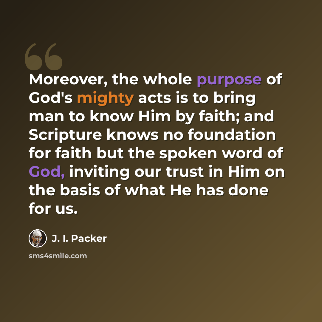 “Moreover, the whole purpose of God's mighty acts is to bring man to know Him by faith; and Scripture knows no foundation for faith but the spoken word of God, inviting our trust in Him on the basis of what He has done for us.” quote by J. I. Packer