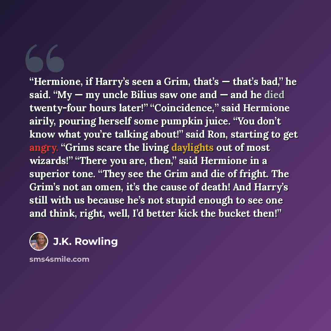 “Hermione, if Harry’s seen a Grim, that’s — that’s bad,” he said. “My — my uncle Bilius saw one and — and he died twenty-four hours later!” “Coincidence,” said Hermione airily, pouring herself some pumpkin juice. “You don’t know what you’re talking about!” said Ron, starting to get angry. “Grims…” quote by J.K. Rowling