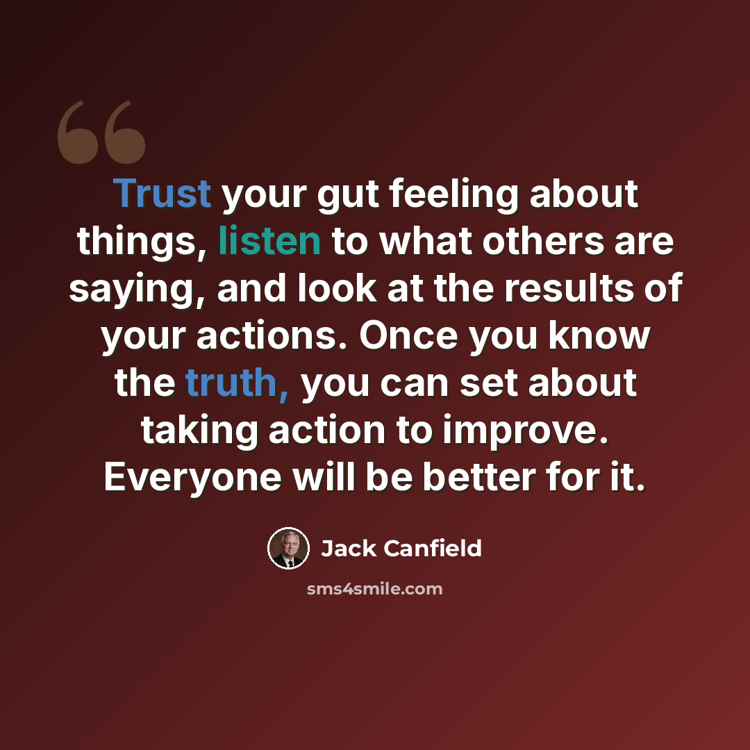 “Trust your gut feeling about things, listen to what others are saying, and look at the results of your actions. Once you know the truth, you can set about taking action to improve. Everyone will be better for it.” quote by Jack Canfield