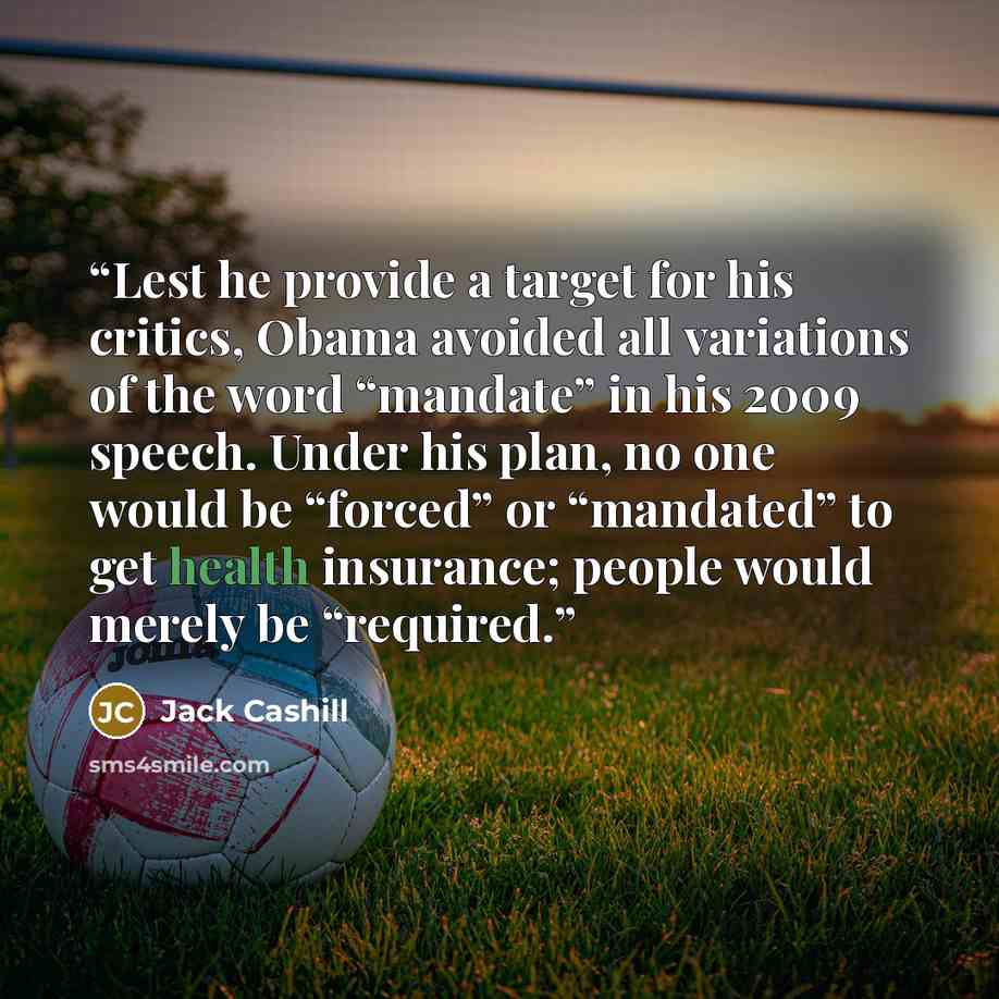 “Lest he provide a target for his critics, Obama avoided all variations of the word “mandate” in his 2009 speech. Under his plan, no one would be “forced” or “mandated” to get health insurance; people would merely be “required.” quote by Jack Cashill